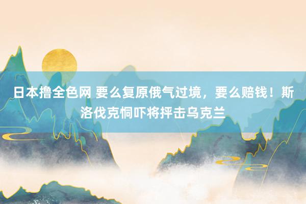日本撸全色网 要么复原俄气过境，要么赔钱！斯洛伐克恫吓将抨击乌克兰