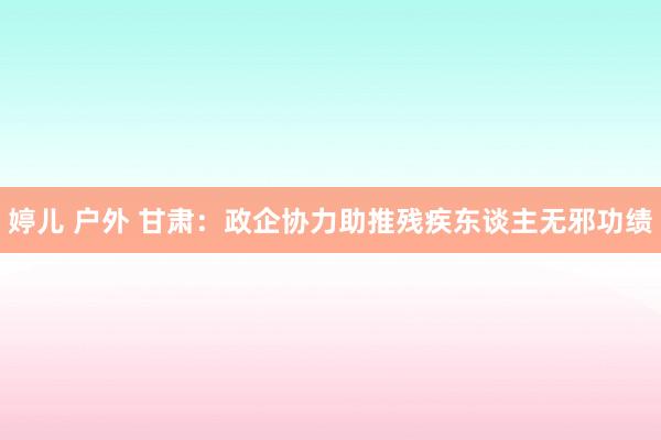 婷儿 户外 甘肃：政企协力助推残疾东谈主无邪功绩