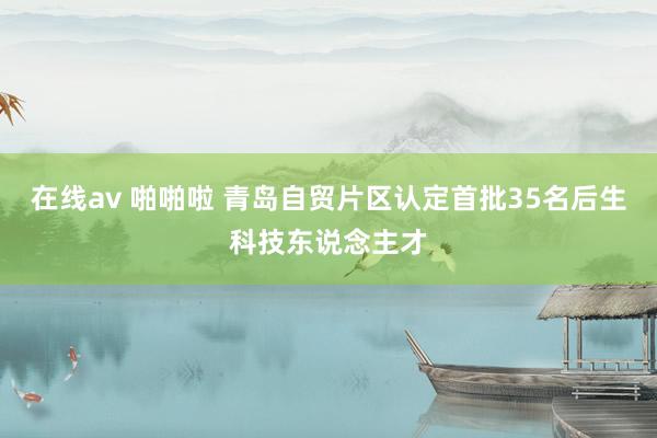 在线av 啪啪啦 青岛自贸片区认定首批35名后生科技东说念主才