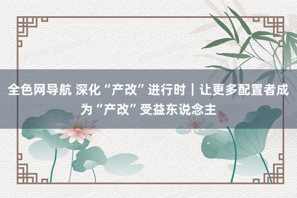 全色网导航 深化“产改”进行时｜让更多配置者成为“产改”受益东说念主