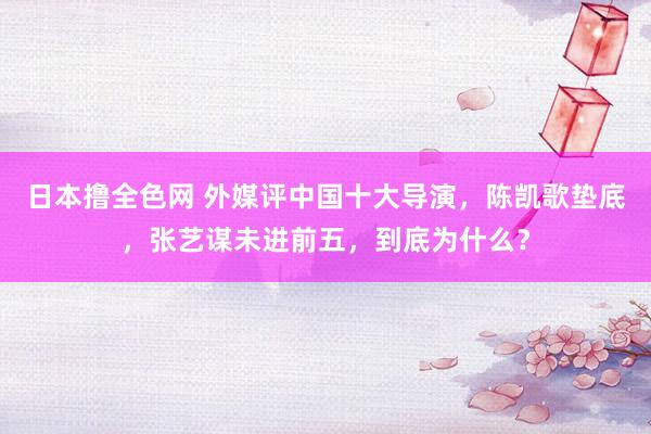 日本撸全色网 外媒评中国十大导演，陈凯歌垫底，张艺谋未进前五，到底为什么？