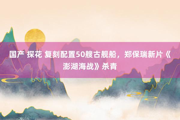 国产 探花 复刻配置50艘古舰船，郑保瑞新片《澎湖海战》杀青