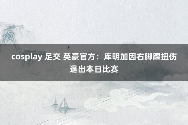 cosplay 足交 英豪官方：库明加因右脚踝扭伤退出本日比赛