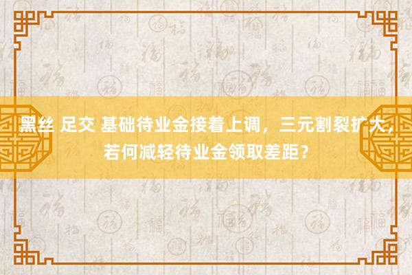 黑丝 足交 基础待业金接着上调，三元割裂扩大，若何减轻待业金领取差距？