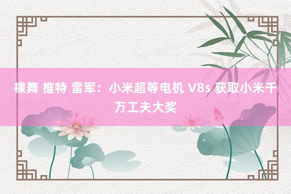 裸舞 推特 雷军：小米超等电机 V8s 获取小米千万工夫大奖