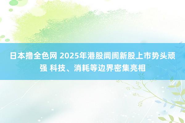 日本撸全色网 2025年港股阛阓新股上市势头顽强 科技、消耗等边界密集亮相