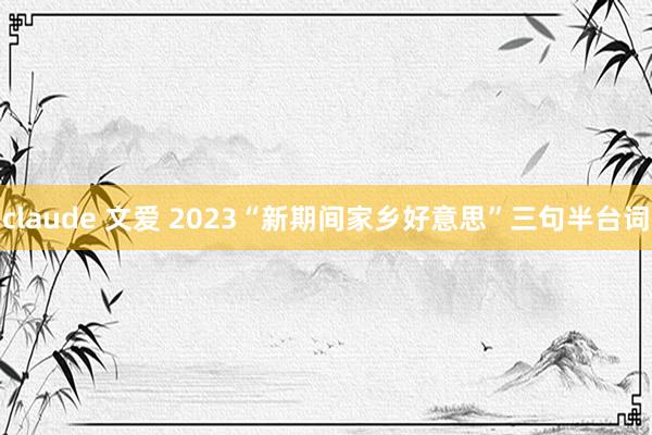 claude 文爱 2023“新期间家乡好意思”三句半台词