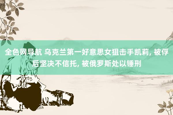 全色网导航 乌克兰第一好意思女狙击手凯莉， 被俘后坚决不信托， 被俄罗斯处以锤刑