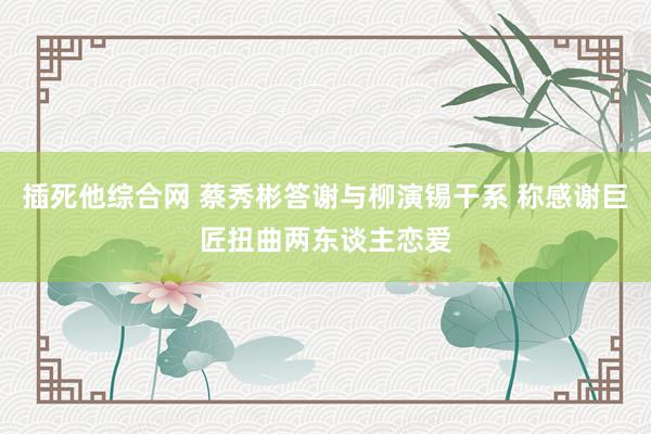 插死他综合网 蔡秀彬答谢与柳演锡干系 称感谢巨匠扭曲两东谈主恋爱