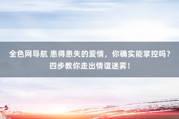 全色网导航 患得患失的爱情，你确实能掌控吗？四步教你走出情谊迷雾！