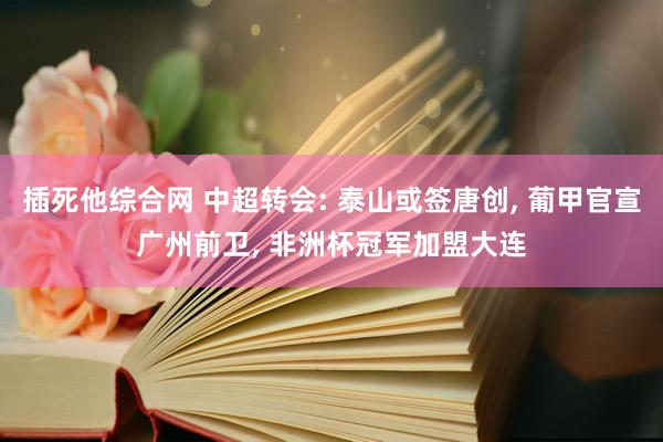 插死他综合网 中超转会: 泰山或签唐创， 葡甲官宣广州前卫， 非洲杯冠军加盟大连