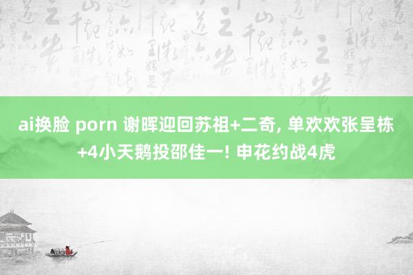 ai换脸 porn 谢晖迎回苏祖+二奇， 单欢欢张呈栋+4小天鹅投邵佳一! 申花约战4虎