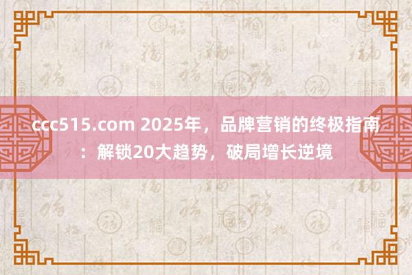 ccc515.com 2025年，品牌营销的终极指南：解锁20大趋势，破局增长逆境