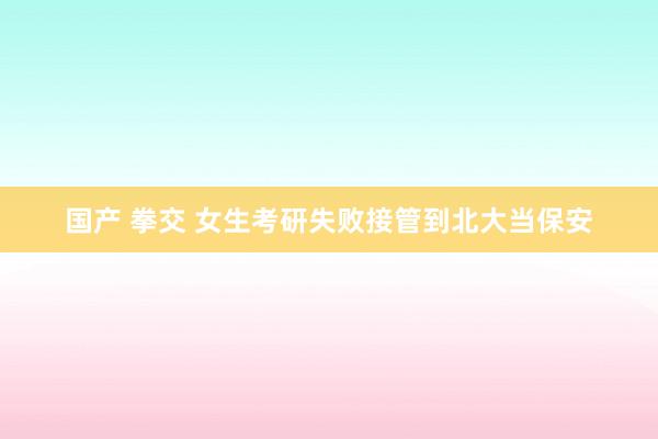 国产 拳交 女生考研失败接管到北大当保安