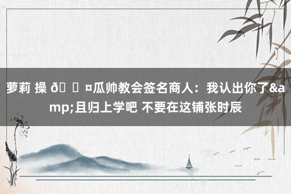 萝莉 操 😤瓜帅教会签名商人：我认出你了&且归上学吧 不要在这铺张时辰