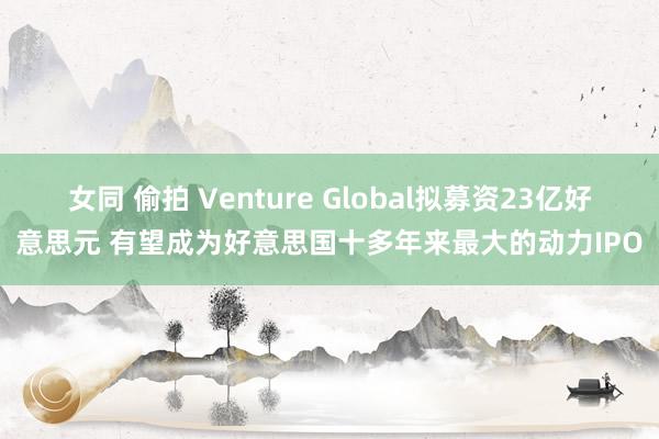 女同 偷拍 Venture Global拟募资23亿好意思元 有望成为好意思国十多年来最大的动力IPO