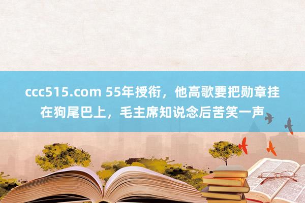 ccc515.com 55年授衔，他高歌要把勋章挂在狗尾巴上，毛主席知说念后苦笑一声