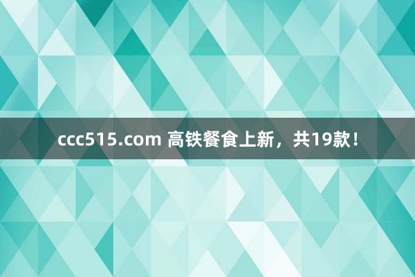 ccc515.com 高铁餐食上新，共19款！