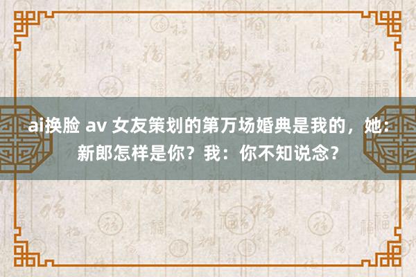 ai换脸 av 女友策划的第万场婚典是我的，她：新郎怎样是你？我：你不知说念？