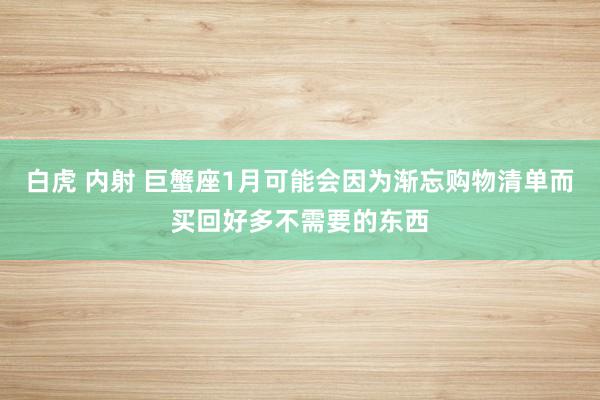 白虎 内射 巨蟹座1月可能会因为渐忘购物清单而买回好多不需要的东西