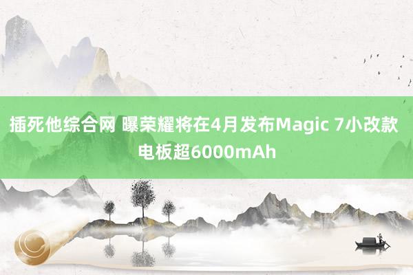 插死他综合网 曝荣耀将在4月发布Magic 7小改款 电板超6000mAh