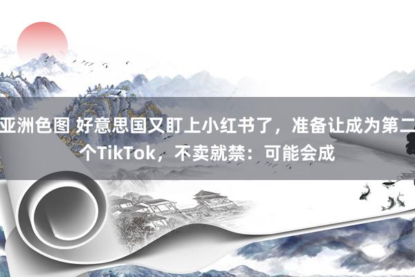亚洲色图 好意思国又盯上小红书了，准备让成为第二个TikTok，不卖就禁：可能会成