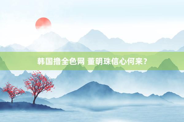 韩国撸全色网 董明珠信心何来？