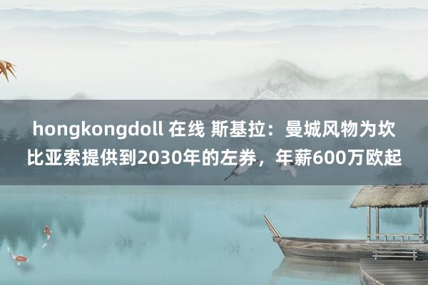 hongkongdoll 在线 斯基拉：曼城风物为坎比亚索提供到2030年的左券，年薪600万欧起
