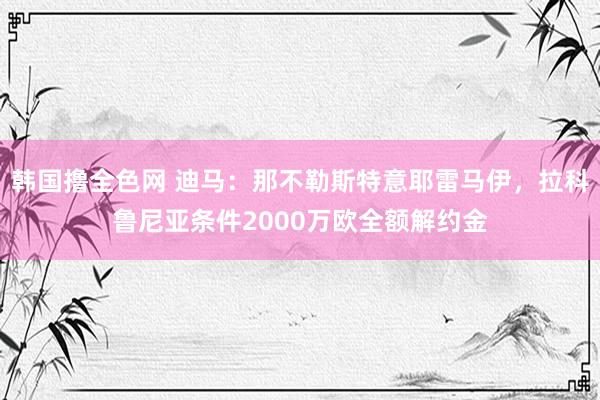 韩国撸全色网 迪马：那不勒斯特意耶雷马伊，拉科鲁尼亚条件2000万欧全额解约金