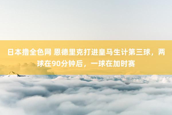 日本撸全色网 恩德里克打进皇马生计第三球，两球在90分钟后，一球在加时赛