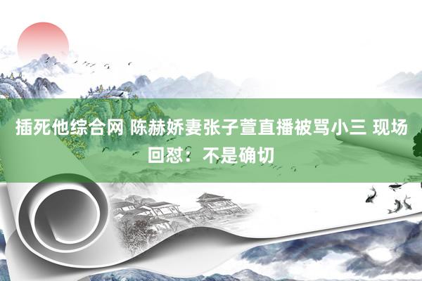 插死他综合网 陈赫娇妻张子萱直播被骂小三 现场回怼：不是确切