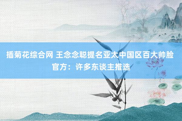 插菊花综合网 王念念聪提名亚太中国区百大帅脸 官方：许多东谈主推选