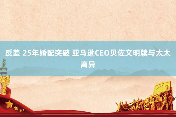 反差 25年婚配突破 亚马逊CEO贝佐文明牍与太太离异