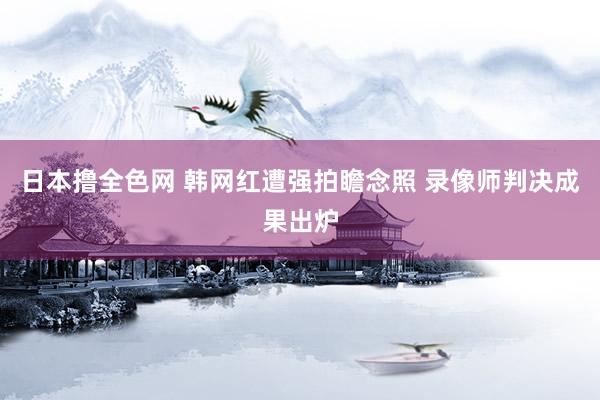 日本撸全色网 韩网红遭强拍瞻念照 录像师判决成果出炉
