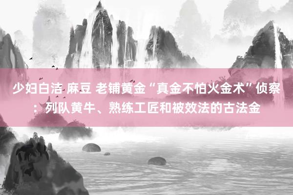 少妇白洁 麻豆 老铺黄金“真金不怕火金术”侦察：列队黄牛、熟练工匠和被效法的古法金