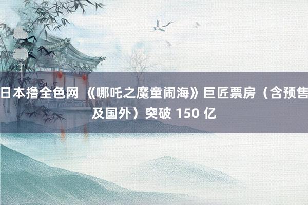 日本撸全色网 《哪吒之魔童闹海》巨匠票房（含预售及国外）突破 150 亿