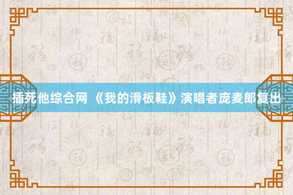 插死他综合网 《我的滑板鞋》演唱者庞麦郎复出