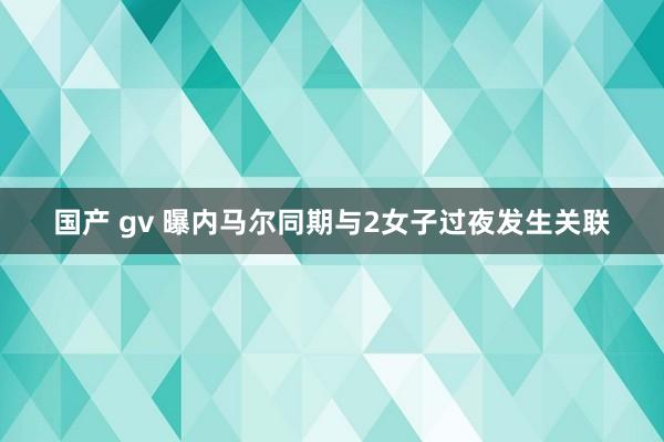 国产 gv 曝内马尔同期与2女子过夜发生关联