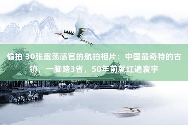 偷拍 30张震荡感官的航拍相片：中国最奇特的古镇，一脚踏3省，50年前就红遍寰宇
