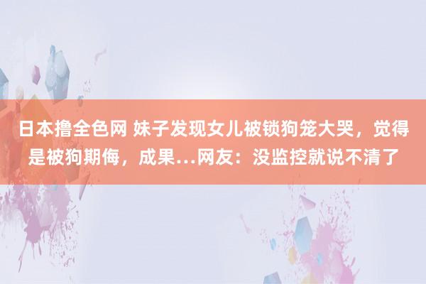 日本撸全色网 妹子发现女儿被锁狗笼大哭，觉得是被狗期侮，成果…网友：没监控就说不清了