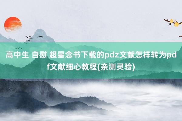 高中生 自慰 超星念书下载的pdz文献怎样转为pdf文献细心教程(亲测灵验)