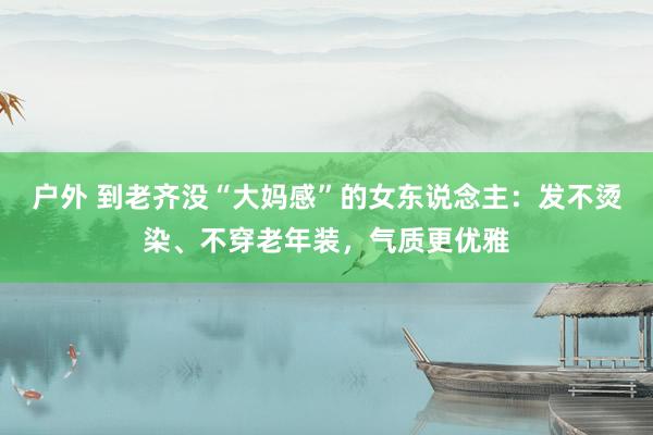 户外 到老齐没“大妈感”的女东说念主：发不烫染、不穿老年装，气质更优雅