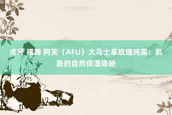 虎牙 裸舞 阿芙（AFU）大马士革玫瑰纯露：肌肤的自然保湿隐秘