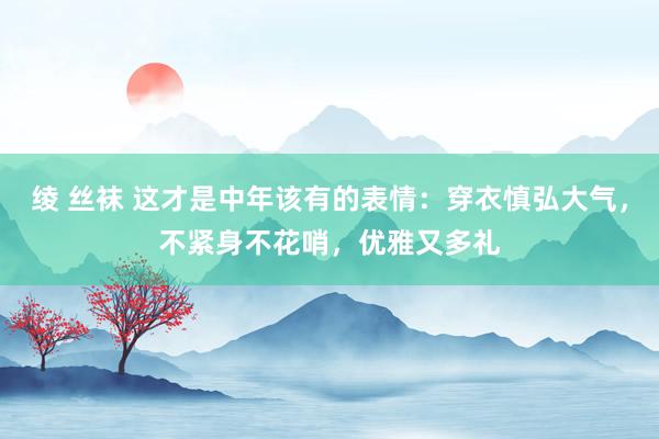 绫 丝袜 这才是中年该有的表情：穿衣慎弘大气，不紧身不花哨，优雅又多礼