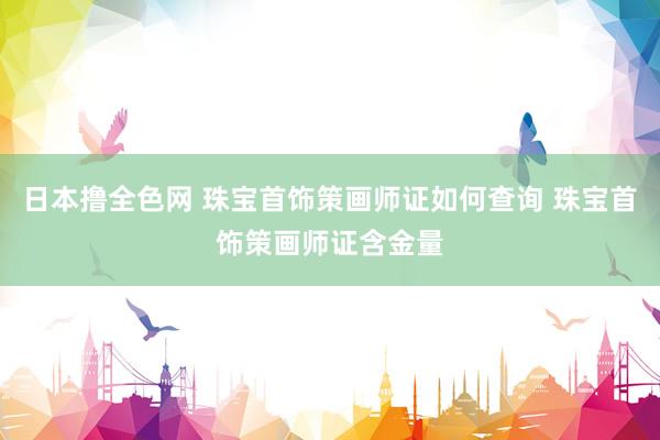 日本撸全色网 珠宝首饰策画师证如何查询 珠宝首饰策画师证含金量