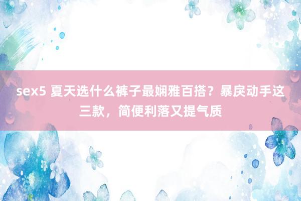 sex5 夏天选什么裤子最娴雅百搭？暴戾动手这三款，简便利落又提气质
