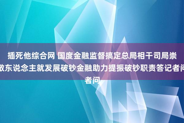 插死他综合网 国度金融监督搞定总局相干司局崇敬东说念主就发展破钞金融助力提振破钞职责答记者问