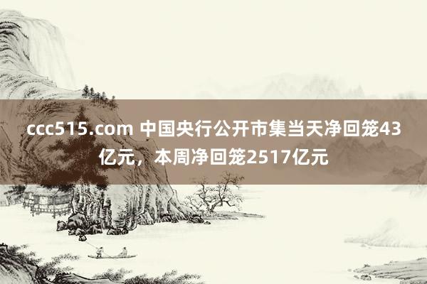 ccc515.com 中国央行公开市集当天净回笼43亿元，本周净回笼2517亿元