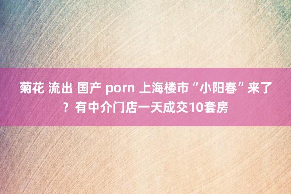 菊花 流出 国产 porn 上海楼市“小阳春”来了？有中介门店一天成交10套房