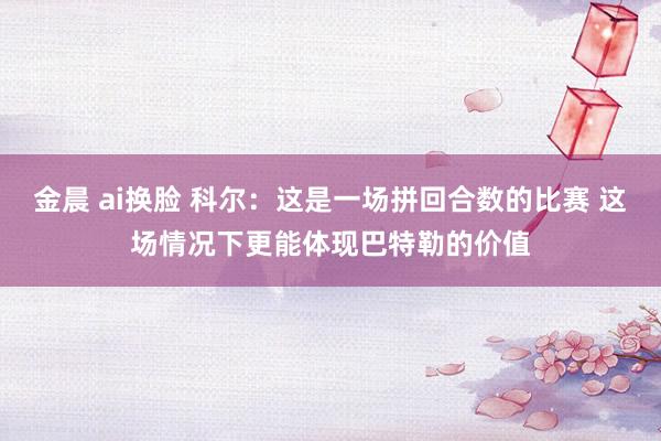 金晨 ai换脸 科尔：这是一场拼回合数的比赛 这场情况下更能体现巴特勒的价值
